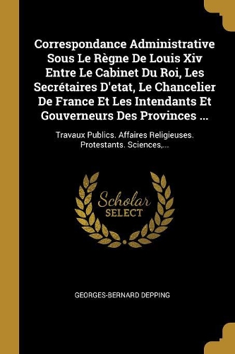 Correspondance Administrative Sous Le Règne De Louis Xiv Entre Le Cabinet Du Roi, Les Secrétaires D'etat, Le Chancelier De France Et Les Intendants Et Gouverneurs Des Provinces ...: Travaux Publics. Affaires Religieuses. Protestants. Sciences, ...