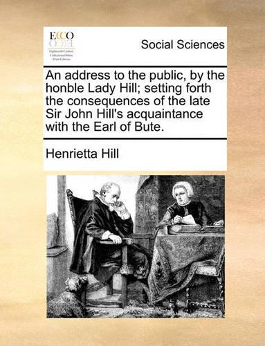 An address to the public, by the honble Lady Hill; setting forth the consequences of the late Sir John Hill's acquaintance with the Earl of Bute.