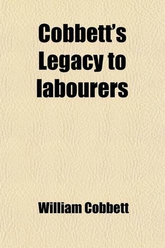 Cobbett's Legacy to Labourers; Or, What Is the Right Which the Lords, Baronets, and Squires Have to the Lands of England? in 6 Letters. Or, What Is the Right Which the Lords, Baronets, and Squires Have to the Lands of England? in 6 Letters