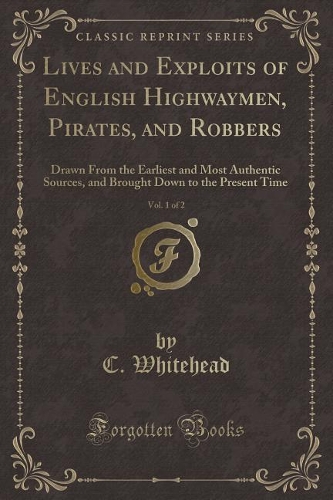 Lives and Exploits of English Highwaymen, Pirates, and Robbers, Vol. 1 of 2: Drawn from the Earliest and Most Authentic Sources, and Brought Down to the Present Time (Classic Reprint)
