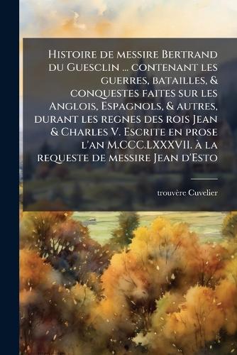 Histoire de messire Bertrand du Guesclin ... contenant les guerres, batailles, & conquestes faites sur les Anglois, Espagnols, & autres, durant les regnes des rois Jean & Charles V. Escrite en prose l'an M.CCC.LXXXVII. Ã la requeste de messire Jean