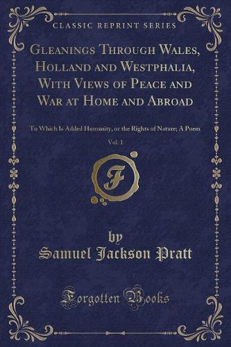 Gleanings Through Wales, Holland and Westphalia, with Views of Peace and War at Home and Abroad, Vol. 1: To Which Is Added Humanity, or the Rights of Nature; A Poem (Classic Reprint)