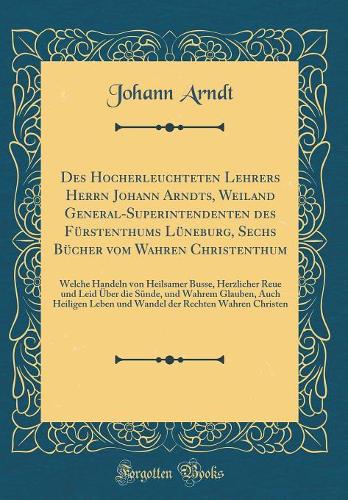 Des Hocherleuchteten Lehrers Herrn Johann Arndts, Weiland General-Superintendenten Des Fürstenthums Lüneburg, Sechs Bücher Vom Wahren Christenthum: Welche Handeln Von Heilsamer Busse, Herzlicher Reue Und Leid Über Die Sünde, Und Wahrem Glauben, Auch