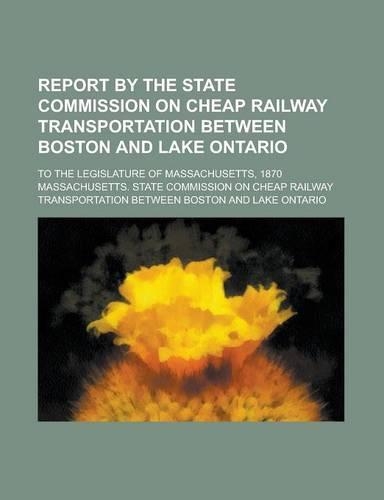 Report by the State Commission on Cheap Railway Transportation Between Boston and Lake Ontario; To the Legislature of Massachusetts, 1870