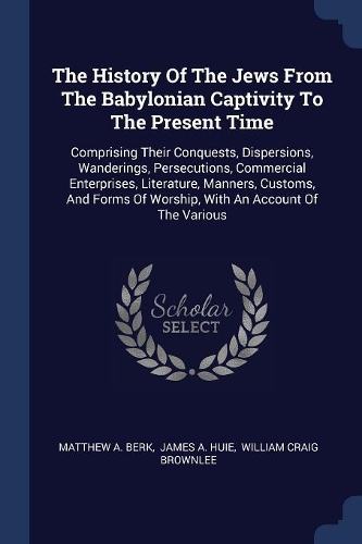 The History Of The Jews From The Babylonian Captivity To The Present Time: Comprising Their Conquests, Dispersions, Wanderings, Persecutions, Commercial Enterprises, Literature, Manners, Customs, And Forms Of Worship, With 