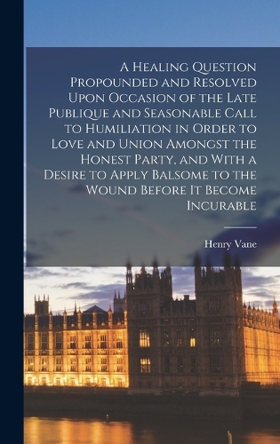 A Healing Question Propounded and Resolved Upon Occasion of the Late Publique and Seasonable Call to Humiliation in Order to Love and Union Amongst the Honest Party, and With a Desire to Apply Balsome to the Wound Before it Become Incurable