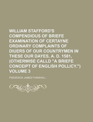 William Stafford's Compendious of Briefe Examination of Certayne Ordinary Complaints of Diuers of Our Countrymen in These Our Dayes, A. D. 1581, (Otherwise Calld "A Briefe Conceipt of English Pollicy.") Volume 3
