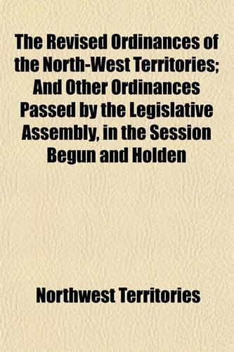 The Revised Ordinances of the North-West Territories; And Other Ordinances Passed by the Legislative Assembly, in the Session Begun and Holden