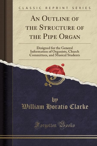 An Outline of the Structure of the Pipe Organ: Designed for the General Information of Organists, Church Committees, and Musical Students (Classic Reprint)