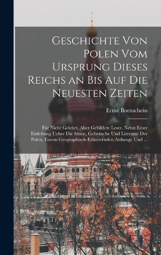 Geschichte von Polen vom Ursprung dieses Reichs an bis auf die neuesten Zeiten: Für nicht Gelehrt, aber gebildete Leser. Nebst einer einleitung ueber die Sitten, Gebräuche und Literatur der Polen, einem geographisch-erläuternden