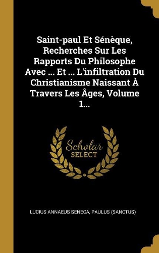 Saint-paul Et Sénèque, Recherches Sur Les Rapports Du Philosophe Avec ... Et ... L'infiltration Du Christianisme Naissant À Travers Les Âges, Volume 1...