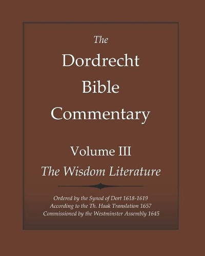 The Dordrecht Bible Commentary: Volume III: The Wisdom Literature: Ordered by the Synod of Dort 1618-1619 According to the Th. Haak Translation 1657 Commissioned by the Westminster(3 Dort Bible Commentary)