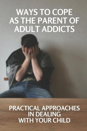 Ways To Cope As The Parent Of Adult Addicts: Practical Approaches In Dealing With Your Child: Discovery Of Parent Of An Addict Adult