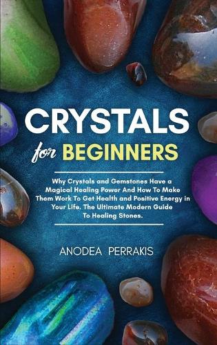 Crystals for Beginners: Why Crystals and Gemstones Have a Magical Healing Power And How To Make Them Work To Get Health and Positive Energy in Your Life. The Ultimate Moder