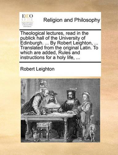Theological Lectures, Read in the Publick Hall of the University of Edinburgh. ... by Robert Leighton, ... Translated from the Original Latin. to Which Are Added, Rules and Instructions for a Holy Life, ...