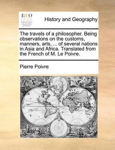 The Travels of a Philosopher. Being Observations on the Customs, Manners, Arts, ... of Several Nations in Asia and Africa. Translated from the French of M. Le Poivre.
