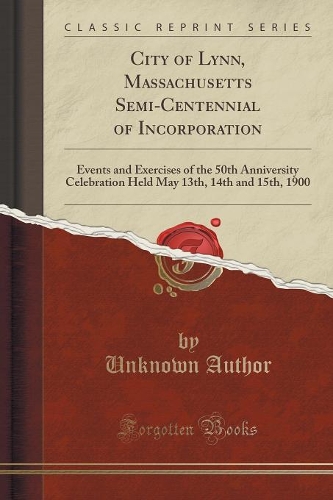 City of Lynn, Massachusetts Semi-Centennial of Incorporation: Events and Exercises of the 50th Anniversity Celebration Held May 13th, 14th and 15th, 1900 (Classic Reprint)