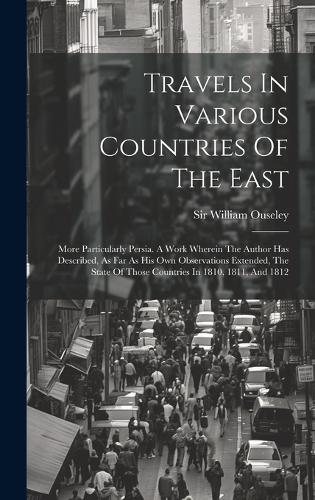 Travels In Various Countries Of The East: More Particularly Persia. A Work Wherein The Author Has Described, As Far As His Own Observations Extended, The State Of Those Countries In 1810, 18