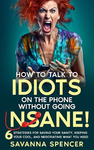 How to Talk to Idiots on The Phone Without Going Insane!: 6 Strategies for Saving Your Sanity, Keeping Your Cool, and Still Getting What You Need