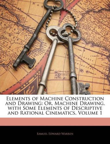 Elements of Machine Construction and Drawing: Or, Machine Drawing, with Some Elements of Descriptive and Rational Cinematics, Volume 1