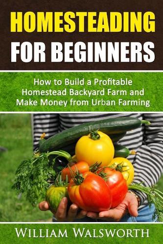Homesteading For Beginners: How To Build A Profitable Homestead Backyard Farm and Make Money From Urban Farming(1 Self-Sufficiency Minimalism Guidebook)
