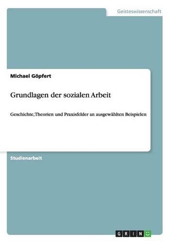 Grundlagen der sozialen Arbeit: Geschichte, Theorien und Praxisfelder an ausgewählten Beispielen