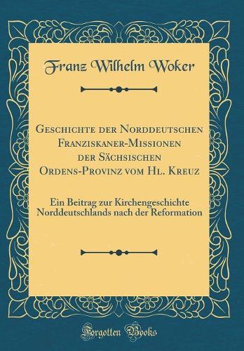 Geschichte der Norddeutschen Franziskaner-Missionen der Sächsischen Ordens-Provinz vom Hl. Kreuz: Ein Beitrag zur Kirchengeschichte Norddeutschlands nach der Reformation (Classic Reprint)