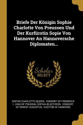 Briefe Der Königin Sophie Charlotte Von Preussen Und Der Kurfürstin Sopie Von Hannover An Hannoversche Diplomaten...
