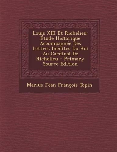Louis XIII Et Richelieu: Etude Historique Accompagnee Des Lettres Inedites Du Roi Au Cardinal de Richelieu