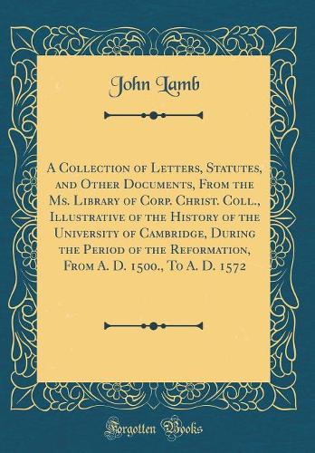 A Collection of Letters, Statutes, and Other Documents, From the Ms. Library of Corp. Christ. Coll., Illustrative of the History of the University of Cambridge, During the Period of the Reformation, From A. D. 1500., To A. D. 1572 (Classic Reprint)