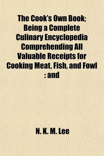 The Cook's Own Book; Being a Complete Culinary Encyclopedia Comprehending All Valuable Receipts for Cooking Meat, Fish, and Fowl: And