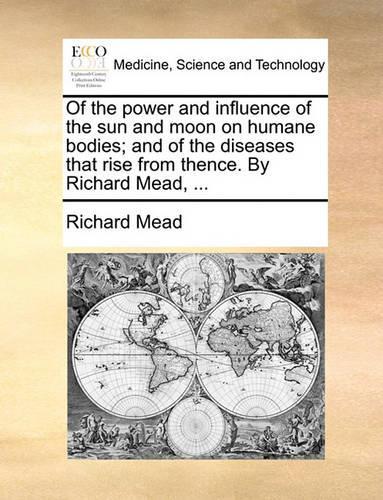 Of the Power and Influence of the Sun and Moon on Humane Bodies; And of the Diseases That Rise from Thence. by Richard Mead, ...