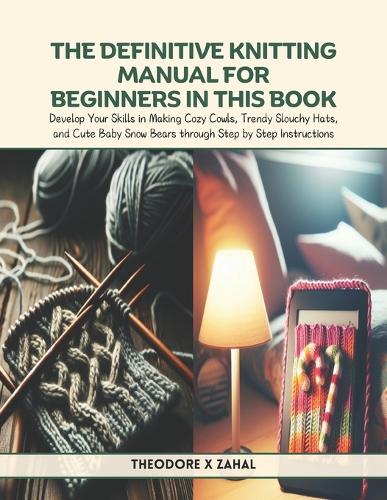 The Definitive Knitting Manual for Beginners in this Book: Develop Your Skills in Making Cozy Cowls, Trendy Slouchy Hats, and Cute Baby Snow Bears through Step by Step Instructions