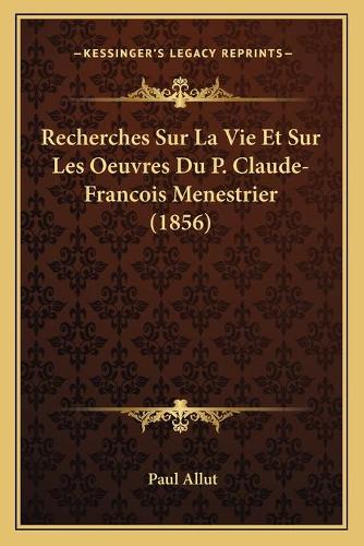 Recherches Sur La Vie Et Sur Les Oeuvres Du P. Claude-Francois Menestrier (1856)