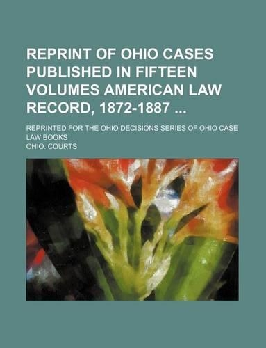 Reprint of Ohio Cases Published in Fifteen Volumes American Law Record, 1872-1887; Reprinted for the Ohio Decisions Series of Ohio Case Law Books