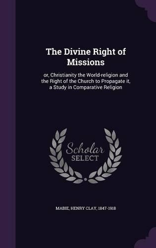 The Divine Right of Missions: Or, Christianity the World-Religion and the Right of the Church to Propagate It, a Study in Comparative Religion
