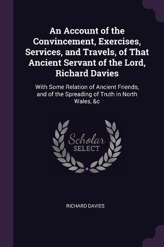 An Account of the Convincement, Exercises, Services, and Travels, of That Ancient Servant of the Lord, Richard Davies: With Some Relation of Ancient Friends, and of the Spreading of Truth in North Wales, &c