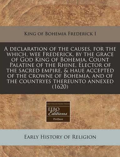 A Declaration of the Causes, for the Which, Wee Frederick, by the Grace of God King of Bohemia, Count Palatine of the Rhine, Elector of the Sacred Empire, & Haue Accepted of the Crowne of Bohemia, and of the Countryes Thereunto Annexed (1620)