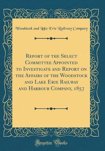 Report of the Select Committee Appointed to Investigate and Report on the Affairs of the Woodstock and Lake Erie Railway and Harbour Company, 1857 (Classic Reprint)