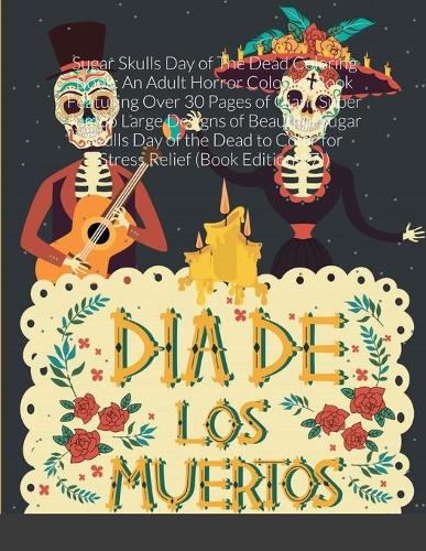Sugar Skulls Day of The Dead Coloring Book: An Adult Horror Coloring Book Featuring Over 30 Pages of Giant Super Jumbo Large Designs of Beautiful Sugar Skulls Day of the Dead to Color for Stre
