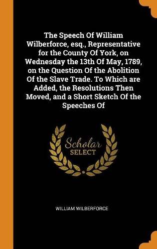 The Speech of William Wilberforce, Esq., Representative for the County of York, on Wednesday the 13th of May, 1789, on the Question of the Abolition of the Slave Trade. to Which Are Added, the Resolutions Then Moved, and a Short Sketch of the Speec