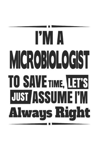 I'm A Microbiologist To Save Time, Let's Just Assume I'm Always Right: Notebook: Unique Microbiologist Notebook, Journal Gift, Diary, Doodle Gift or Notebook 6 x 9 Compact Size- 109 Blank Lined Pages