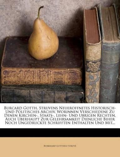 Burcard Gotth. Struvens Neueroffnetes Historisch- Und Politisches Archiv, Worinnen Verschiedene Zu Denen Kirchen-, Staats-, Lehn- Und Ubrigen Rechten, Auch Uberhaupt Zur Gelehrsamkeit Dienliche Biher Noch Ungedruckte Schrifften Enthalten Und Mit...