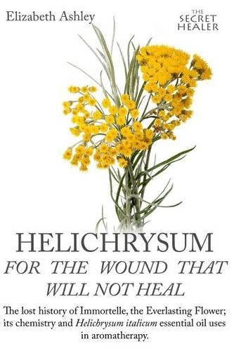Helichrysum For The Wound That Will Not Heal: The Lost History of Immortelle, The Everlasting Flower, Its Chemistry and Helichrysum Italicum Essential Oil Uses In Aromatherapy(8 The Secret Healer Oils Manuals)