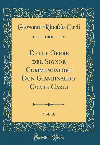 Delle Opere del Signor Commendatore Don Gianrinaldo, Conte Carli, Vol. 16 (Classic Reprint)