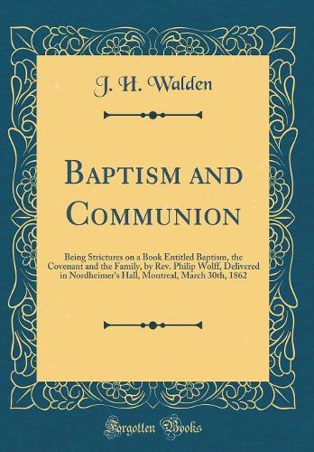 Baptism and Communion: Being Strictures on a Book Entitled Baptism, the Covenant and the Family, by Rev. Philip Wolff, Delivered in Nordheimer's Hall, Montreal, March 30th, 1862 (Classic Reprint)