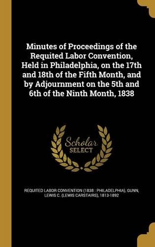Minutes of Proceedings of the Requited Labor Convention, Held in Philadelphia, on the 17th and 18th of the Fifth Month, and by Adjournment on the 5th and 6th of the Ninth Month, 1838