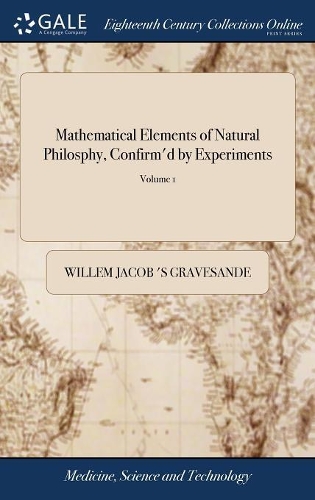 Mathematical Elements of Natural Philosphy, Confirm'd by Experiments: Or, an Introduction to Sir Isaac Newton's Philosophy. the Sixth Edition Greatly Improved by the Author, and Illustrated with 127 Copper Plates .. in