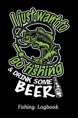 I Just Want to Go Fishing & Drink Some Beer, Fishing Logbook: : Notebook Gift For Fisherman, Fishing Lokbook With Prompts, Records Details of Fishing Trip, Including Date, Time, Location, Weather Conditions, Wa