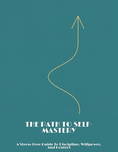 The Path To Self-Mastery: A Stress-Free Guide To Discipline, Willpower, And Control